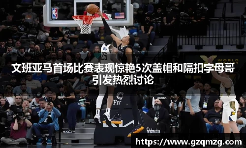 文班亚马首场比赛表现惊艳5次盖帽和隔扣字母哥引发热烈讨论